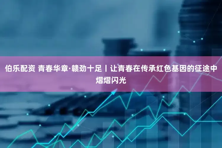 伯乐配资 青春华章·赣劲十足丨让青春在传承红色基因的征途中熠熠闪光