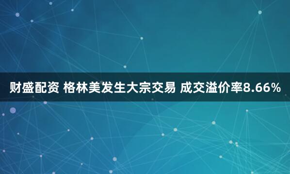 财盛配资 格林美发生大宗交易 成交溢价率8.66%