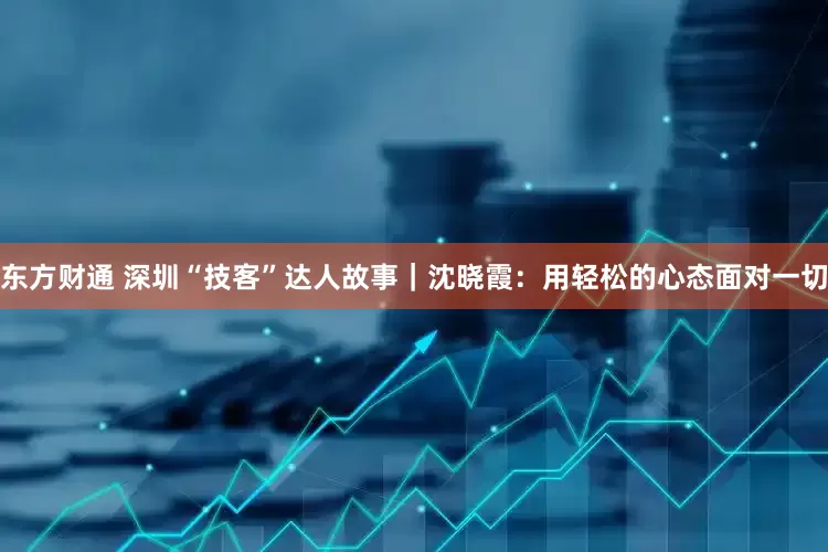 东方财通 深圳“技客”达人故事｜沈晓霞：用轻松的心态面对一切