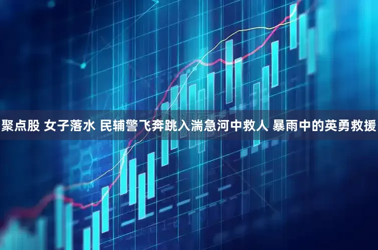 聚点股 女子落水 民辅警飞奔跳入湍急河中救人 暴雨中的英勇救援