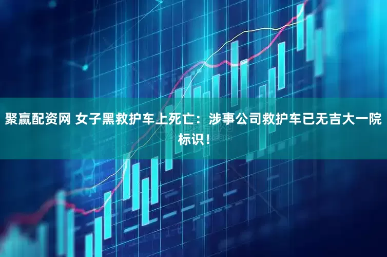 聚赢配资网 女子黑救护车上死亡：涉事公司救护车已无吉大一院标识！