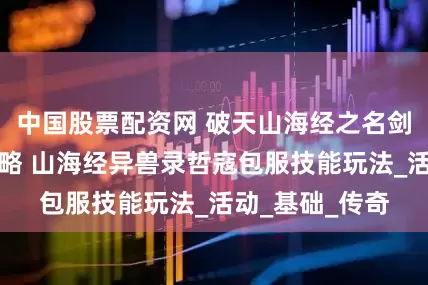 中国股票配资网 破天山海经之名剑录技能升级攻略 山海经异兽录哲寇包服技能玩法_活动_基础_传奇
