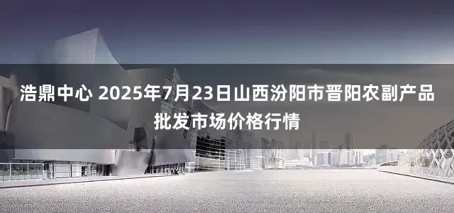 浩鼎中心 2025年7月23日山西汾阳市晋阳农副产品批发市场价格行情