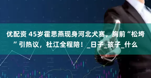 优配资 45岁霍思燕现身河北犬赛，胸前“松垮”引热议，杜江全程陪！_日子_孩子_什么