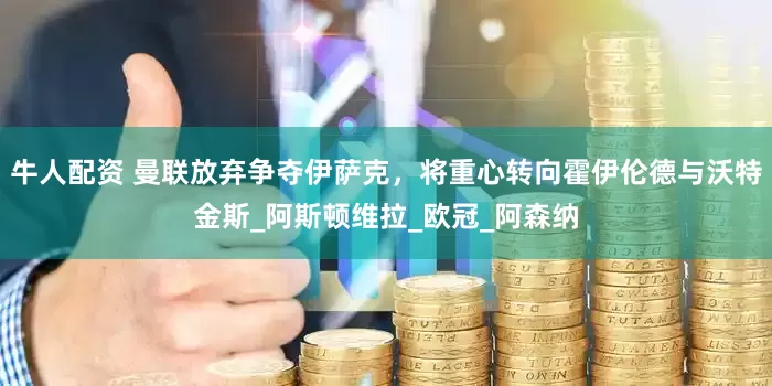 牛人配资 曼联放弃争夺伊萨克，将重心转向霍伊伦德与沃特金斯_阿斯顿维拉_欧冠_阿森纳