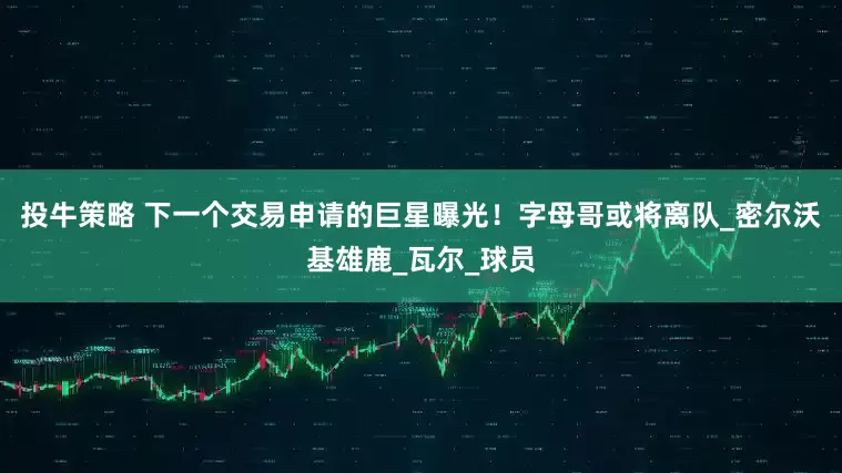 投牛策略 下一个交易申请的巨星曝光！字母哥或将离队_密尔沃基雄鹿_瓦尔_球员