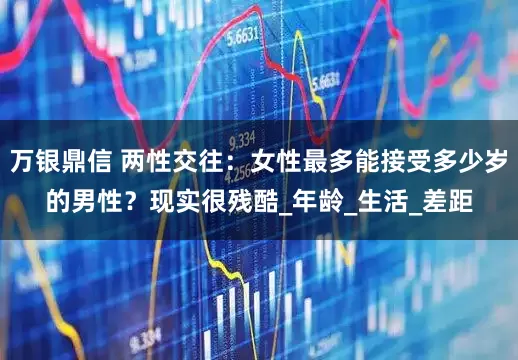 万银鼎信 两性交往：女性最多能接受多少岁的男性？现实很残酷_年龄_生活_差距