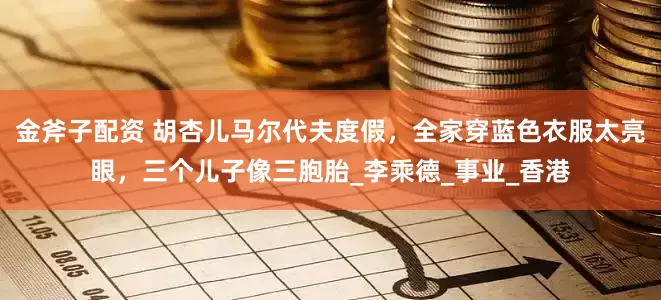 金斧子配资 胡杏儿马尔代夫度假，全家穿蓝色衣服太亮眼，三个儿子像三胞胎_李乘德_事业_香港