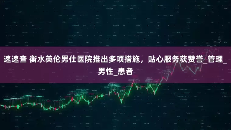 速速查 衡水英伦男仕医院推出多项措施，贴心服务获赞誉_管理_男性_患者