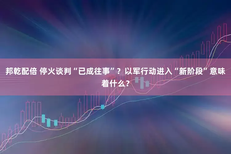 邦乾配倍 停火谈判“已成往事”？以军行动进入“新阶段”意味着什么？