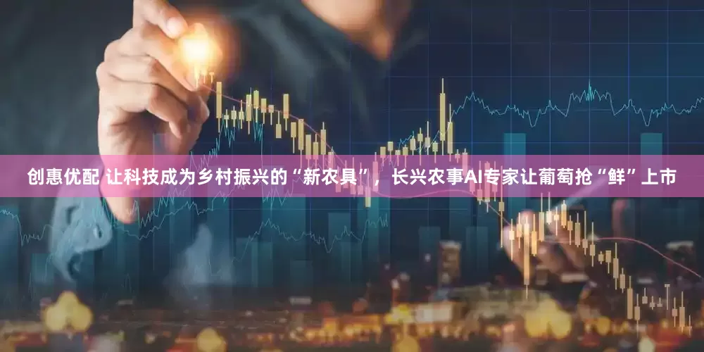 创惠优配 让科技成为乡村振兴的“新农具”，长兴农事AI专家让葡萄抢“鲜”上市