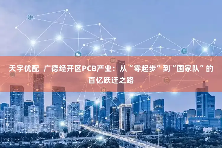 天宇优配  广德经开区PCB产业：从“零起步”到“国家队”的百亿跃迁之路