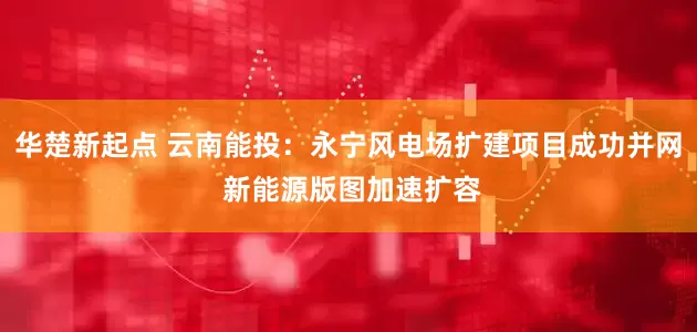 华楚新起点 云南能投：永宁风电场扩建项目成功并网 新能源版图加速扩容