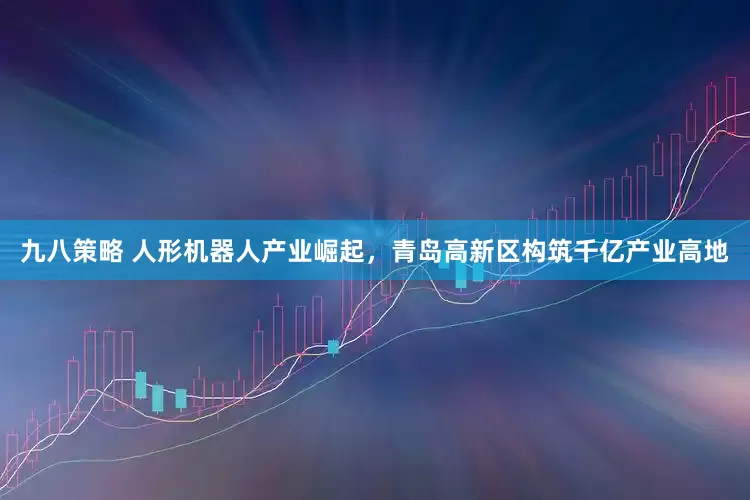 九八策略 人形机器人产业崛起，青岛高新区构筑千亿产业高地