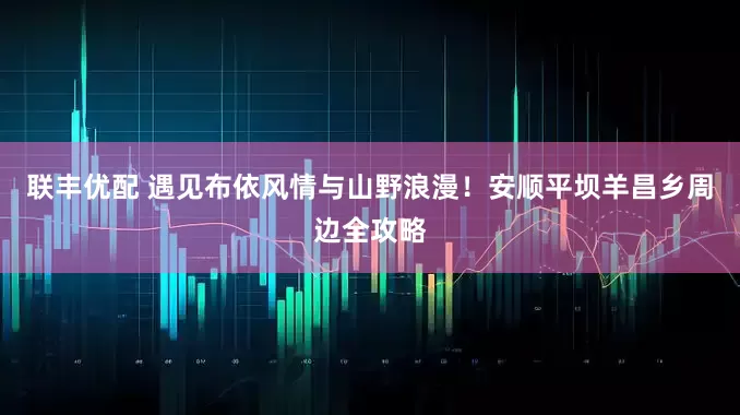 联丰优配 遇见布依风情与山野浪漫！安顺平坝羊昌乡周边全攻略