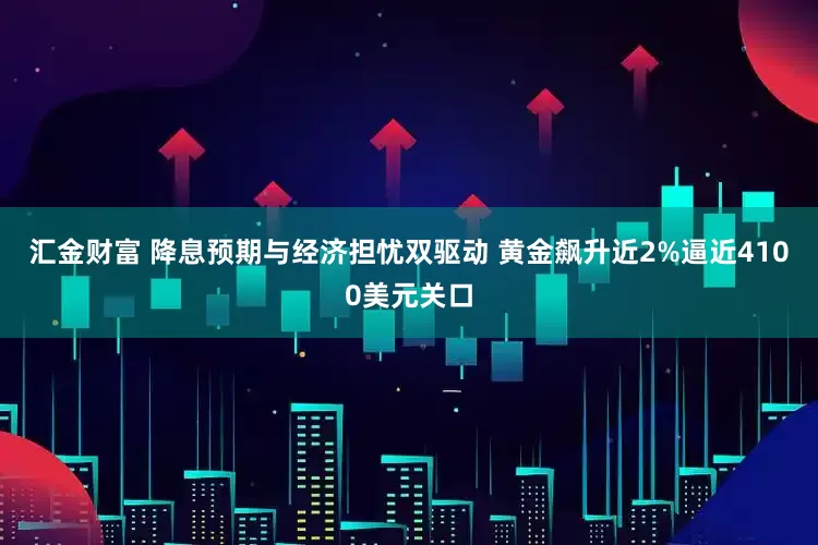 汇金财富 降息预期与经济担忧双驱动 黄金飙升近2%逼近4100美元关口