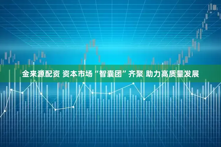 金来源配资 资本市场“智囊团”齐聚 助力高质量发展