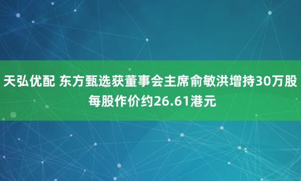 天弘优配 东方甄选获董事会主席俞敏洪增持30万股 每股作价约26.61港元