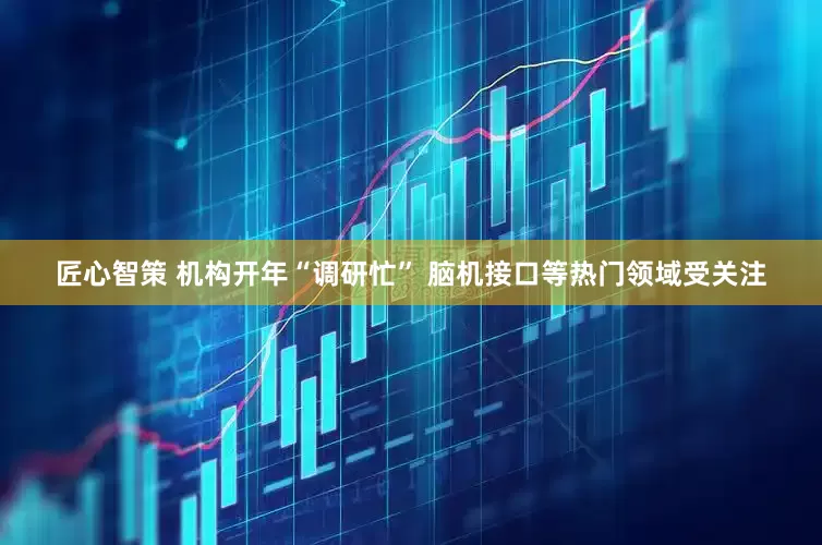 匠心智策 机构开年“调研忙” 脑机接口等热门领域受关注