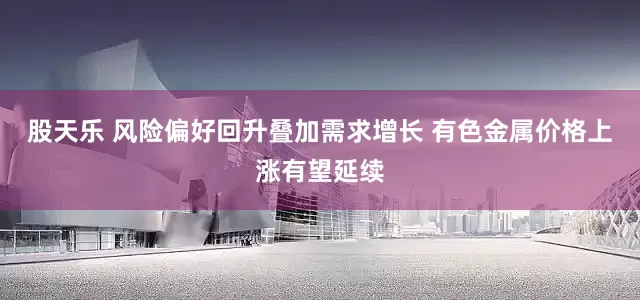 股天乐 风险偏好回升叠加需求增长 有色金属价格上涨有望延续