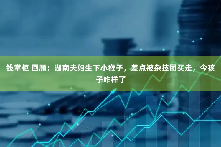 钱掌柜 回顾：湖南夫妇生下小猴子，差点被杂技团买走，今孩子咋样了