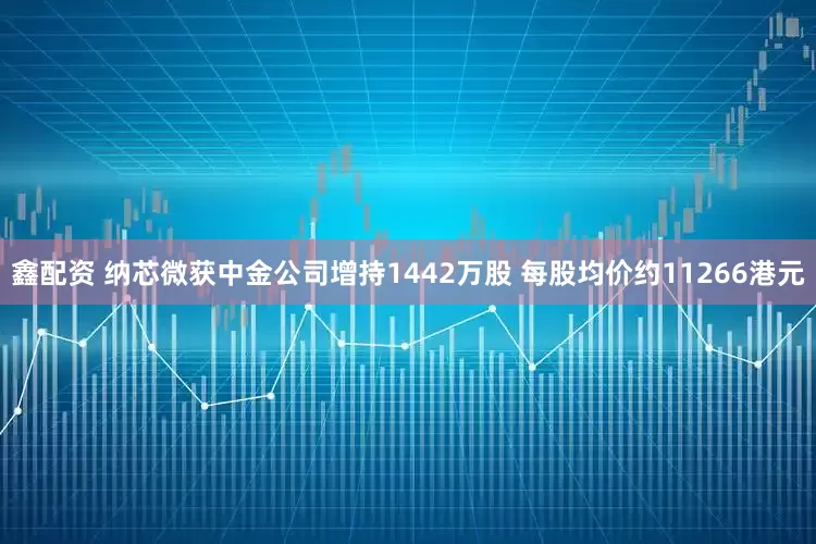 鑫配资 纳芯微获中金公司增持1442万股 每股均价约11266港元