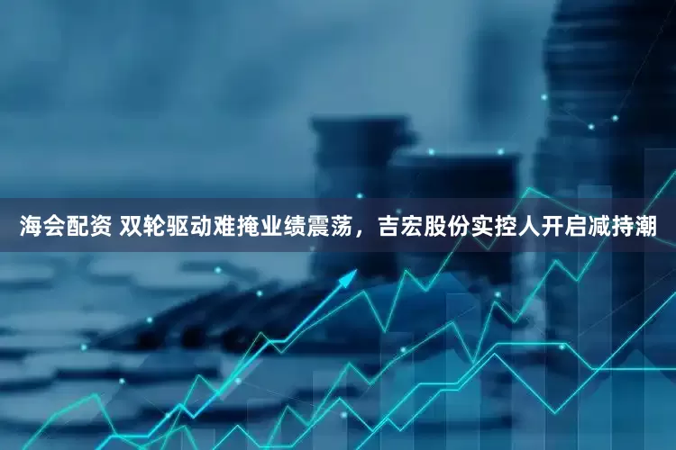 海会配资 双轮驱动难掩业绩震荡，吉宏股份实控人开启减持潮