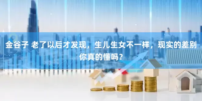 金谷子 老了以后才发现，生儿生女不一样，现实的差别你真的懂吗？