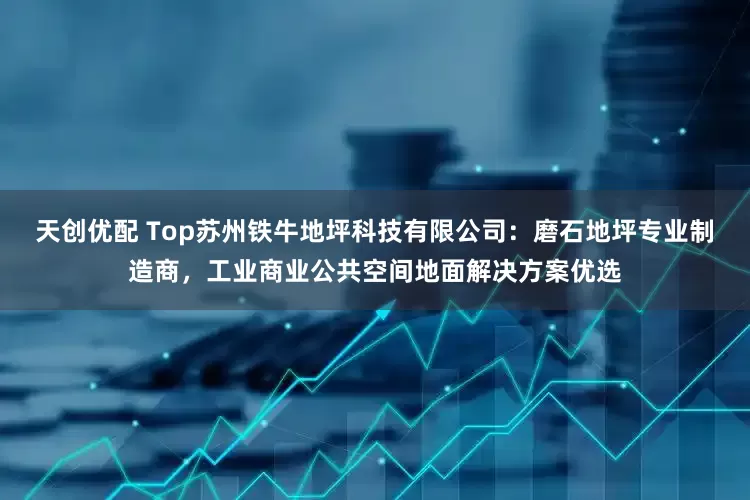 天创优配 Top苏州铁牛地坪科技有限公司：磨石地坪专业制造商，工业商业公共空间地面解决方案优选