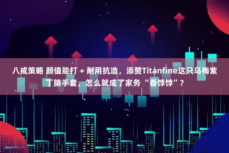 八戒策略 颜值能打 + 耐用抗造，添赞Titanfine这只乌梅紫丁腈手套，怎么就成了家务 “香饽饽”？
