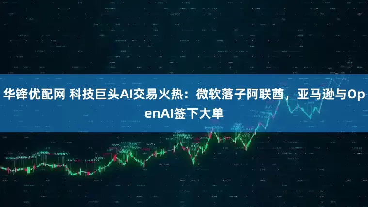 华锋优配网 科技巨头AI交易火热：微软落子阿联酋，亚马逊与OpenAI签下大单