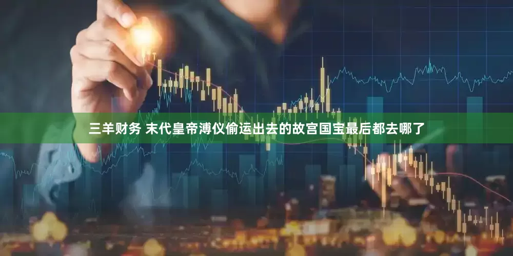 三羊财务 末代皇帝溥仪偷运出去的故宫国宝最后都去哪了